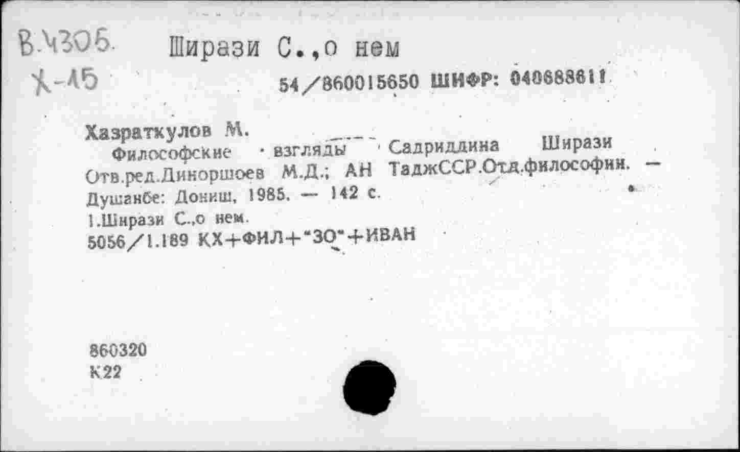 ﻿В-ЧЗО6. Ширази С.,о нем
54/860015650 ШИФР: 04068861!
Хазпаткулов М. __________
Философские -взгляды ■ Садриддина Ширази Отв.ред.Диноршоев М.Д.; АН ТаджССР.Отд.философии. -Душанбе: Дониш, 1985, — 142 С.	*
1.Ширази С-.о нем
5056/1.189 КХ+ФИЛ+-ЗО-+ИВАН
860320 К22